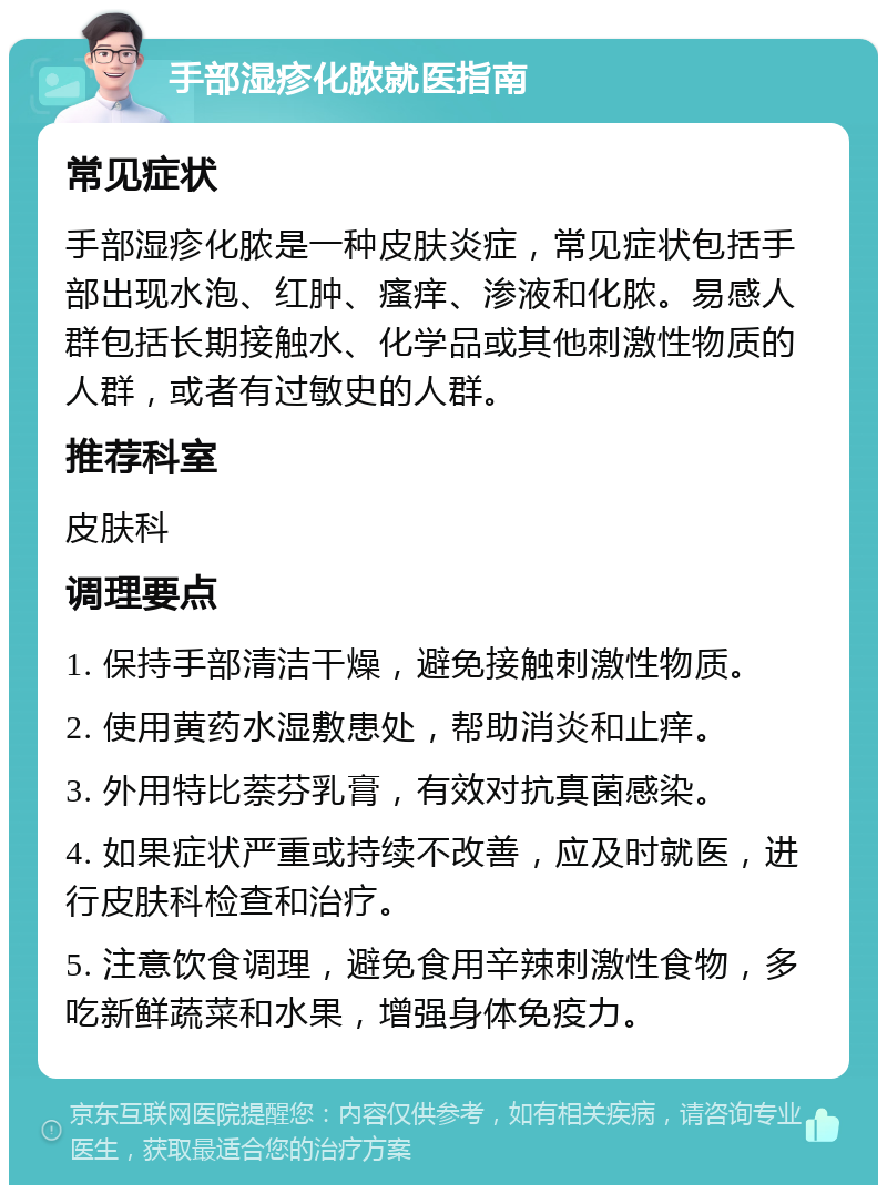 手部湿疹化脓就医指南 常见症状 手部湿疹化脓是一种皮肤炎症，常见症状包括手部出现水泡、红肿、瘙痒、渗液和化脓。易感人群包括长期接触水、化学品或其他刺激性物质的人群，或者有过敏史的人群。 推荐科室 皮肤科 调理要点 1. 保持手部清洁干燥，避免接触刺激性物质。 2. 使用黄药水湿敷患处，帮助消炎和止痒。 3. 外用特比萘芬乳膏，有效对抗真菌感染。 4. 如果症状严重或持续不改善，应及时就医，进行皮肤科检查和治疗。 5. 注意饮食调理，避免食用辛辣刺激性食物，多吃新鲜蔬菜和水果，增强身体免疫力。