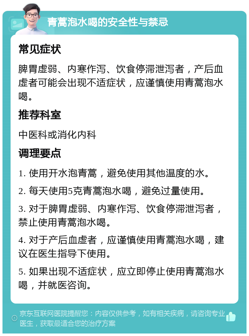 青蒿泡水喝的安全性与禁忌 常见症状 脾胃虚弱、内寒作泻、饮食停滞泄泻者，产后血虚者可能会出现不适症状，应谨慎使用青蒿泡水喝。 推荐科室 中医科或消化内科 调理要点 1. 使用开水泡青蒿，避免使用其他温度的水。 2. 每天使用5克青蒿泡水喝，避免过量使用。 3. 对于脾胃虚弱、内寒作泻、饮食停滞泄泻者，禁止使用青蒿泡水喝。 4. 对于产后血虚者，应谨慎使用青蒿泡水喝，建议在医生指导下使用。 5. 如果出现不适症状，应立即停止使用青蒿泡水喝，并就医咨询。