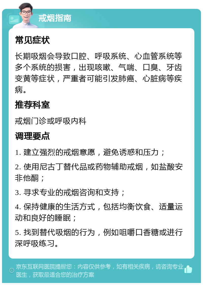 戒烟指南 常见症状 长期吸烟会导致口腔、呼吸系统、心血管系统等多个系统的损害，出现咳嗽、气喘、口臭、牙齿变黄等症状，严重者可能引发肺癌、心脏病等疾病。 推荐科室 戒烟门诊或呼吸内科 调理要点 1. 建立强烈的戒烟意愿，避免诱惑和压力； 2. 使用尼古丁替代品或药物辅助戒烟，如盐酸安非他酮； 3. 寻求专业的戒烟咨询和支持； 4. 保持健康的生活方式，包括均衡饮食、适量运动和良好的睡眠； 5. 找到替代吸烟的行为，例如咀嚼口香糖或进行深呼吸练习。