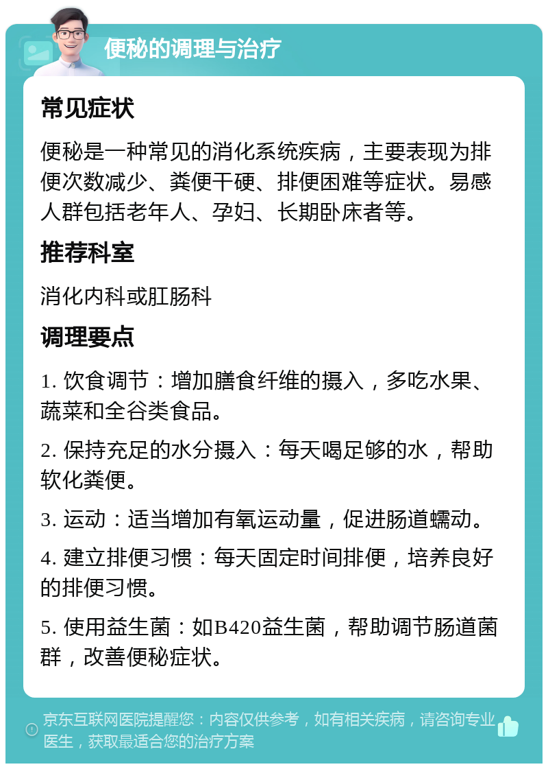 便秘的调理与治疗 常见症状 便秘是一种常见的消化系统疾病，主要表现为排便次数减少、粪便干硬、排便困难等症状。易感人群包括老年人、孕妇、长期卧床者等。 推荐科室 消化内科或肛肠科 调理要点 1. 饮食调节：增加膳食纤维的摄入，多吃水果、蔬菜和全谷类食品。 2. 保持充足的水分摄入：每天喝足够的水，帮助软化粪便。 3. 运动：适当增加有氧运动量，促进肠道蠕动。 4. 建立排便习惯：每天固定时间排便，培养良好的排便习惯。 5. 使用益生菌：如B420益生菌，帮助调节肠道菌群，改善便秘症状。