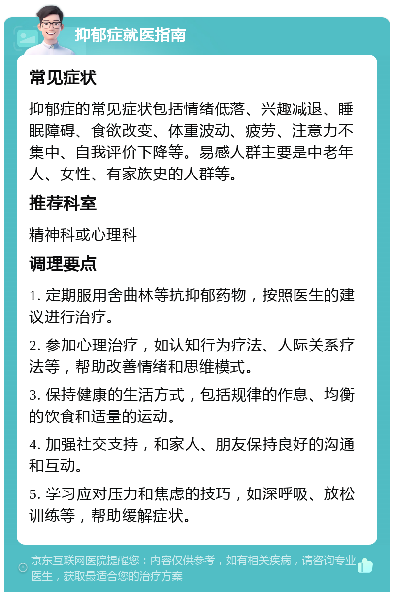 抑郁症就医指南 常见症状 抑郁症的常见症状包括情绪低落、兴趣减退、睡眠障碍、食欲改变、体重波动、疲劳、注意力不集中、自我评价下降等。易感人群主要是中老年人、女性、有家族史的人群等。 推荐科室 精神科或心理科 调理要点 1. 定期服用舍曲林等抗抑郁药物，按照医生的建议进行治疗。 2. 参加心理治疗，如认知行为疗法、人际关系疗法等，帮助改善情绪和思维模式。 3. 保持健康的生活方式，包括规律的作息、均衡的饮食和适量的运动。 4. 加强社交支持，和家人、朋友保持良好的沟通和互动。 5. 学习应对压力和焦虑的技巧，如深呼吸、放松训练等，帮助缓解症状。