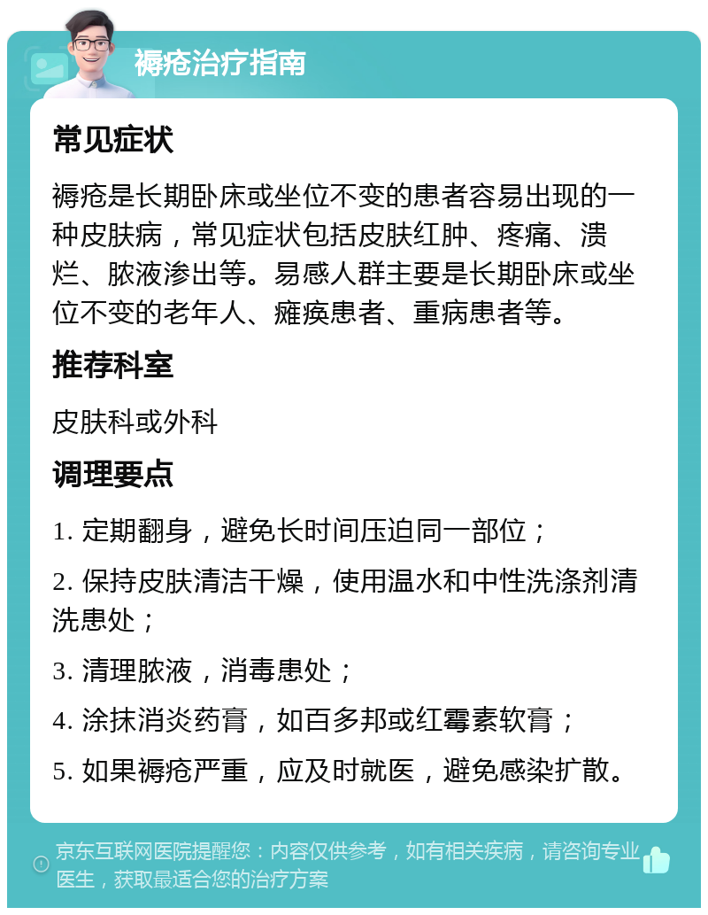 褥疮治疗指南 常见症状 褥疮是长期卧床或坐位不变的患者容易出现的一种皮肤病，常见症状包括皮肤红肿、疼痛、溃烂、脓液渗出等。易感人群主要是长期卧床或坐位不变的老年人、瘫痪患者、重病患者等。 推荐科室 皮肤科或外科 调理要点 1. 定期翻身，避免长时间压迫同一部位； 2. 保持皮肤清洁干燥，使用温水和中性洗涤剂清洗患处； 3. 清理脓液，消毒患处； 4. 涂抹消炎药膏，如百多邦或红霉素软膏； 5. 如果褥疮严重，应及时就医，避免感染扩散。