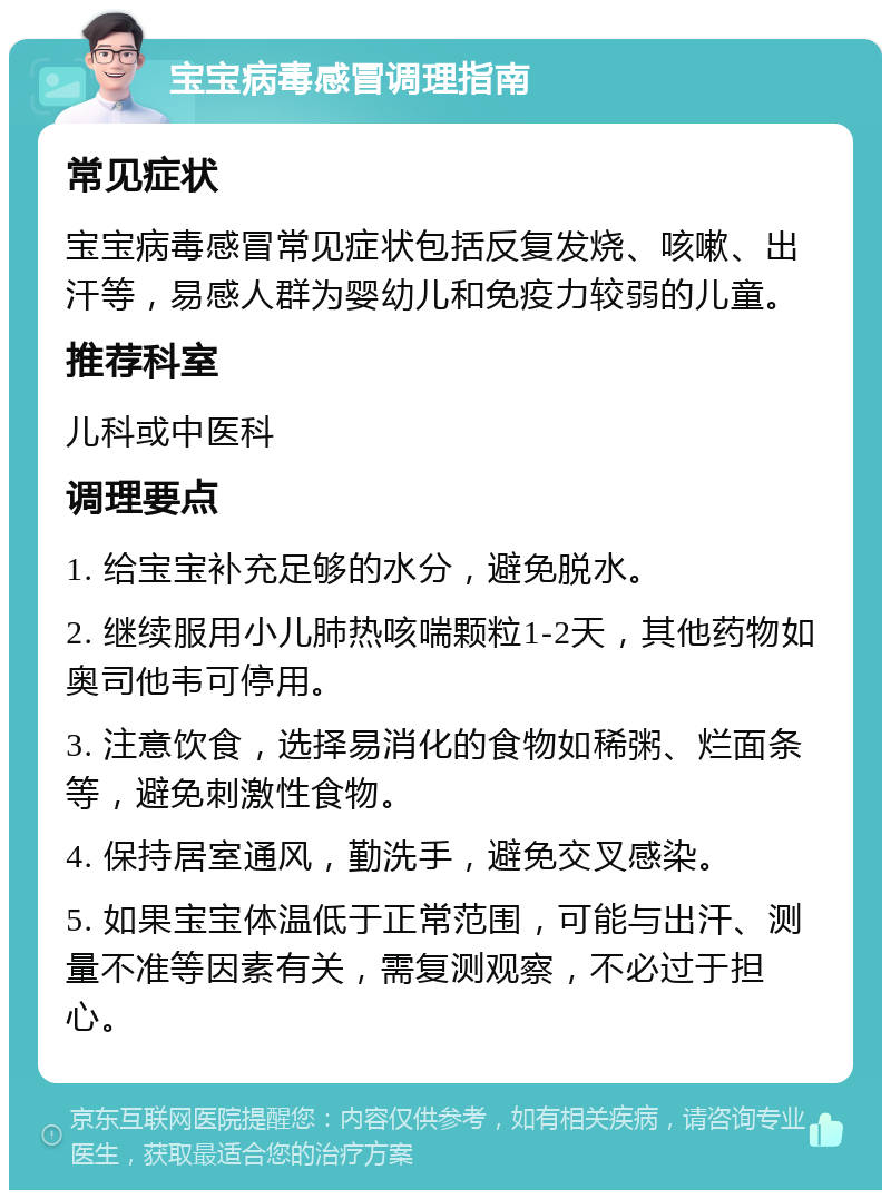 宝宝病毒感冒调理指南 常见症状 宝宝病毒感冒常见症状包括反复发烧、咳嗽、出汗等，易感人群为婴幼儿和免疫力较弱的儿童。 推荐科室 儿科或中医科 调理要点 1. 给宝宝补充足够的水分，避免脱水。 2. 继续服用小儿肺热咳喘颗粒1-2天，其他药物如奥司他韦可停用。 3. 注意饮食，选择易消化的食物如稀粥、烂面条等，避免刺激性食物。 4. 保持居室通风，勤洗手，避免交叉感染。 5. 如果宝宝体温低于正常范围，可能与出汗、测量不准等因素有关，需复测观察，不必过于担心。