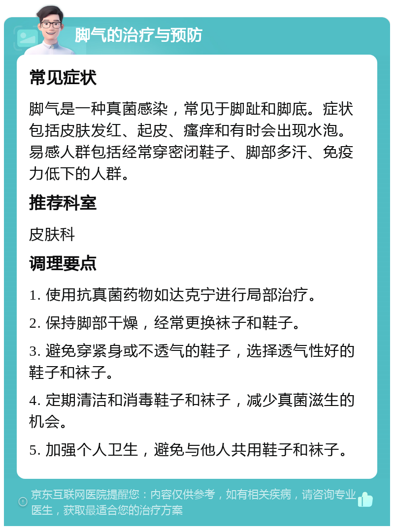 脚气的治疗与预防 常见症状 脚气是一种真菌感染，常见于脚趾和脚底。症状包括皮肤发红、起皮、瘙痒和有时会出现水泡。易感人群包括经常穿密闭鞋子、脚部多汗、免疫力低下的人群。 推荐科室 皮肤科 调理要点 1. 使用抗真菌药物如达克宁进行局部治疗。 2. 保持脚部干燥，经常更换袜子和鞋子。 3. 避免穿紧身或不透气的鞋子，选择透气性好的鞋子和袜子。 4. 定期清洁和消毒鞋子和袜子，减少真菌滋生的机会。 5. 加强个人卫生，避免与他人共用鞋子和袜子。