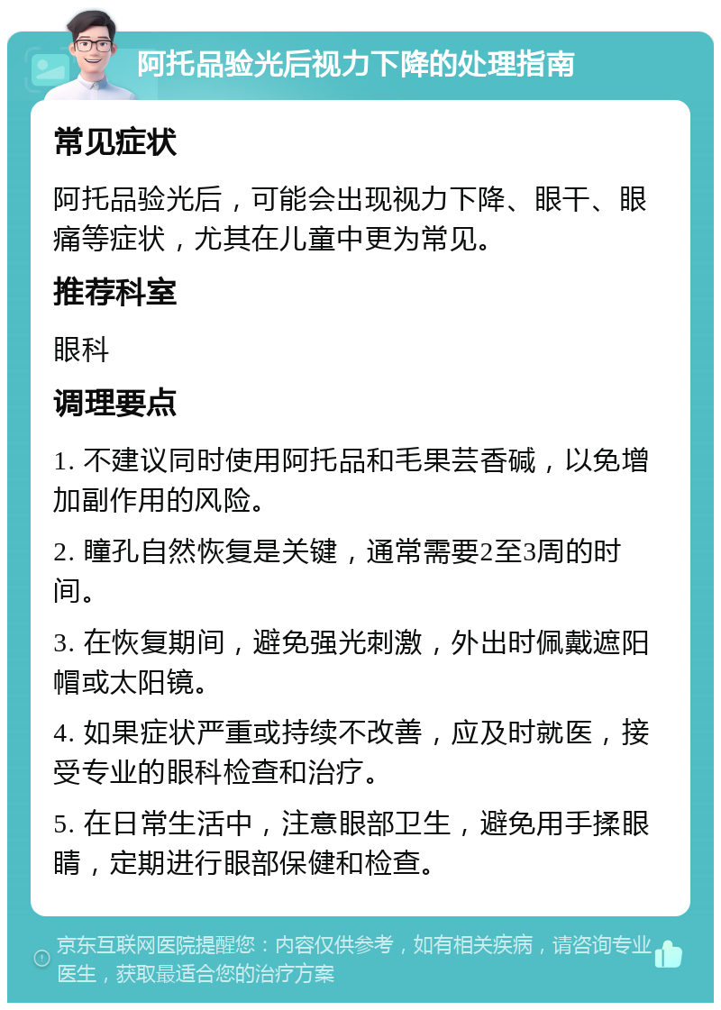 阿托品验光后视力下降的处理指南 常见症状 阿托品验光后，可能会出现视力下降、眼干、眼痛等症状，尤其在儿童中更为常见。 推荐科室 眼科 调理要点 1. 不建议同时使用阿托品和毛果芸香碱，以免增加副作用的风险。 2. 瞳孔自然恢复是关键，通常需要2至3周的时间。 3. 在恢复期间，避免强光刺激，外出时佩戴遮阳帽或太阳镜。 4. 如果症状严重或持续不改善，应及时就医，接受专业的眼科检查和治疗。 5. 在日常生活中，注意眼部卫生，避免用手揉眼睛，定期进行眼部保健和检查。