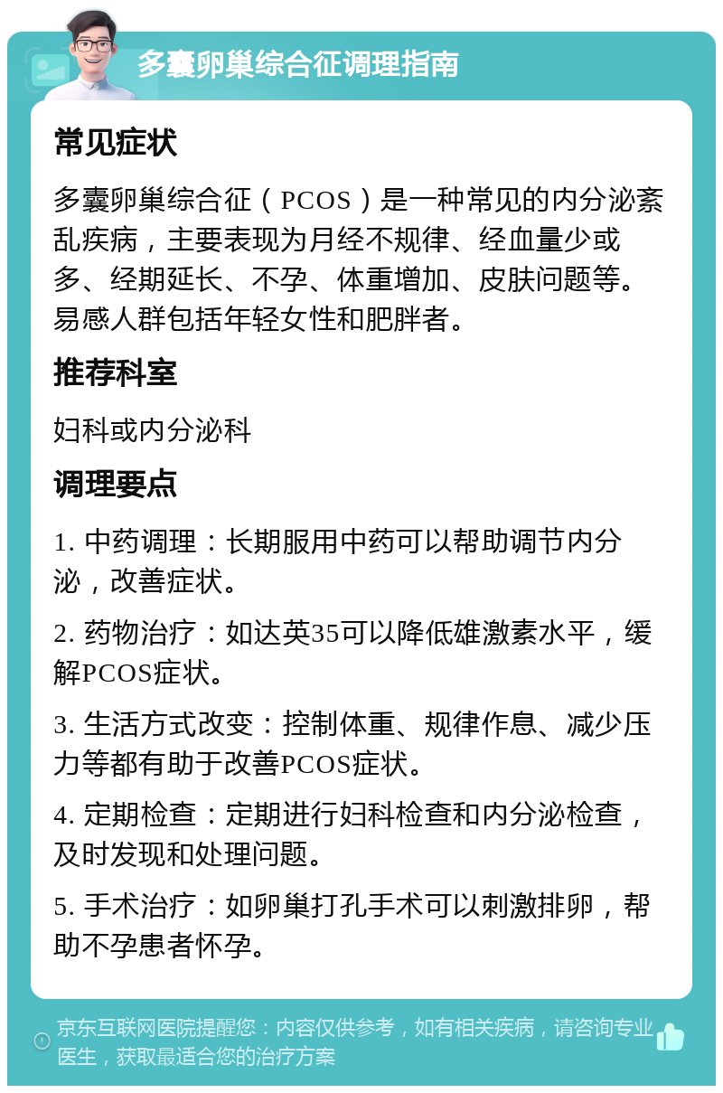 多囊卵巢综合征调理指南 常见症状 多囊卵巢综合征（PCOS）是一种常见的内分泌紊乱疾病，主要表现为月经不规律、经血量少或多、经期延长、不孕、体重增加、皮肤问题等。易感人群包括年轻女性和肥胖者。 推荐科室 妇科或内分泌科 调理要点 1. 中药调理：长期服用中药可以帮助调节内分泌，改善症状。 2. 药物治疗：如达英35可以降低雄激素水平，缓解PCOS症状。 3. 生活方式改变：控制体重、规律作息、减少压力等都有助于改善PCOS症状。 4. 定期检查：定期进行妇科检查和内分泌检查，及时发现和处理问题。 5. 手术治疗：如卵巢打孔手术可以刺激排卵，帮助不孕患者怀孕。