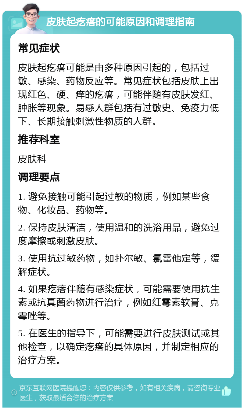 皮肤起疙瘩的可能原因和调理指南 常见症状 皮肤起疙瘩可能是由多种原因引起的，包括过敏、感染、药物反应等。常见症状包括皮肤上出现红色、硬、痒的疙瘩，可能伴随有皮肤发红、肿胀等现象。易感人群包括有过敏史、免疫力低下、长期接触刺激性物质的人群。 推荐科室 皮肤科 调理要点 1. 避免接触可能引起过敏的物质，例如某些食物、化妆品、药物等。 2. 保持皮肤清洁，使用温和的洗浴用品，避免过度摩擦或刺激皮肤。 3. 使用抗过敏药物，如扑尔敏、氯雷他定等，缓解症状。 4. 如果疙瘩伴随有感染症状，可能需要使用抗生素或抗真菌药物进行治疗，例如红霉素软膏、克霉唑等。 5. 在医生的指导下，可能需要进行皮肤测试或其他检查，以确定疙瘩的具体原因，并制定相应的治疗方案。