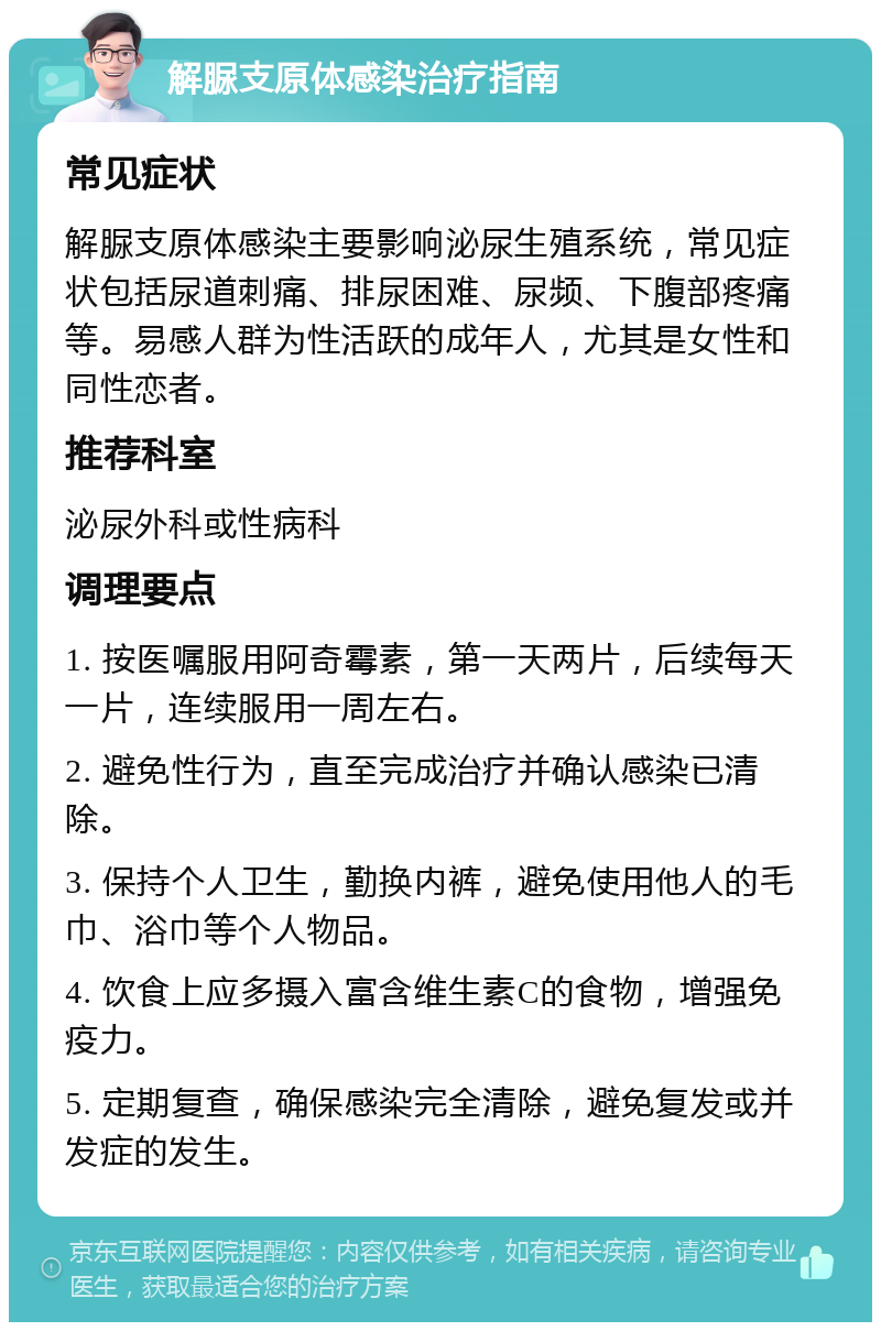 解脲支原体感染治疗指南 常见症状 解脲支原体感染主要影响泌尿生殖系统，常见症状包括尿道刺痛、排尿困难、尿频、下腹部疼痛等。易感人群为性活跃的成年人，尤其是女性和同性恋者。 推荐科室 泌尿外科或性病科 调理要点 1. 按医嘱服用阿奇霉素，第一天两片，后续每天一片，连续服用一周左右。 2. 避免性行为，直至完成治疗并确认感染已清除。 3. 保持个人卫生，勤换内裤，避免使用他人的毛巾、浴巾等个人物品。 4. 饮食上应多摄入富含维生素C的食物，增强免疫力。 5. 定期复查，确保感染完全清除，避免复发或并发症的发生。