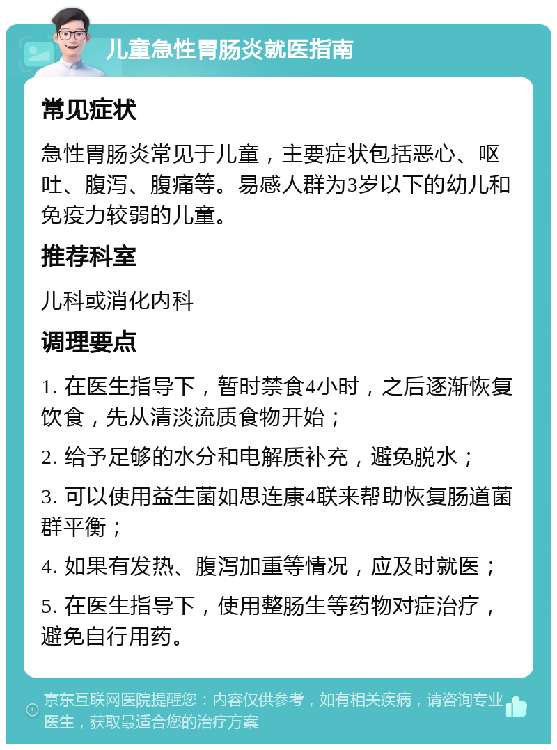 儿童急性胃肠炎就医指南 常见症状 急性胃肠炎常见于儿童，主要症状包括恶心、呕吐、腹泻、腹痛等。易感人群为3岁以下的幼儿和免疫力较弱的儿童。 推荐科室 儿科或消化内科 调理要点 1. 在医生指导下，暂时禁食4小时，之后逐渐恢复饮食，先从清淡流质食物开始； 2. 给予足够的水分和电解质补充，避免脱水； 3. 可以使用益生菌如思连康4联来帮助恢复肠道菌群平衡； 4. 如果有发热、腹泻加重等情况，应及时就医； 5. 在医生指导下，使用整肠生等药物对症治疗，避免自行用药。