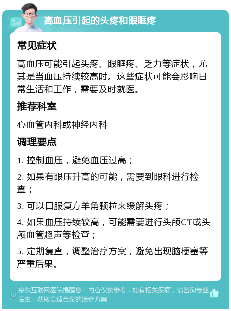 高血压引起的头疼和眼眶疼 常见症状 高血压可能引起头疼、眼眶疼、乏力等症状，尤其是当血压持续较高时。这些症状可能会影响日常生活和工作，需要及时就医。 推荐科室 心血管内科或神经内科 调理要点 1. 控制血压，避免血压过高； 2. 如果有眼压升高的可能，需要到眼科进行检查； 3. 可以口服复方羊角颗粒来缓解头疼； 4. 如果血压持续较高，可能需要进行头颅CT或头颅血管超声等检查； 5. 定期复查，调整治疗方案，避免出现脑梗塞等严重后果。