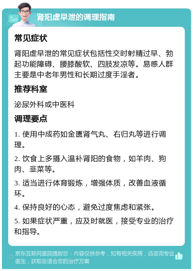 肾阳虚早泄的调理指南 常见症状 肾阳虚早泄的常见症状包括性交时射精过早、勃起功能障碍、腰膝酸软、四肢发凉等。易感人群主要是中老年男性和长期过度手淫者。 推荐科室 泌尿外科或中医科 调理要点 1. 使用中成药如金匮肾气丸、右归丸等进行调理。 2. 饮食上多摄入温补肾阳的食物，如羊肉、狗肉、韭菜等。 3. 适当进行体育锻炼，增强体质，改善血液循环。 4. 保持良好的心态，避免过度焦虑和紧张。 5. 如果症状严重，应及时就医，接受专业的治疗和指导。