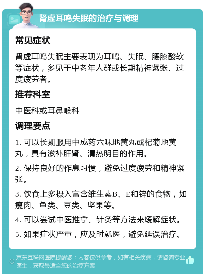 肾虚耳鸣失眠的治疗与调理 常见症状 肾虚耳鸣失眠主要表现为耳鸣、失眠、腰膝酸软等症状，多见于中老年人群或长期精神紧张、过度疲劳者。 推荐科室 中医科或耳鼻喉科 调理要点 1. 可以长期服用中成药六味地黄丸或杞菊地黄丸，具有滋补肝肾、清热明目的作用。 2. 保持良好的作息习惯，避免过度疲劳和精神紧张。 3. 饮食上多摄入富含维生素B、E和锌的食物，如瘦肉、鱼类、豆类、坚果等。 4. 可以尝试中医推拿、针灸等方法来缓解症状。 5. 如果症状严重，应及时就医，避免延误治疗。