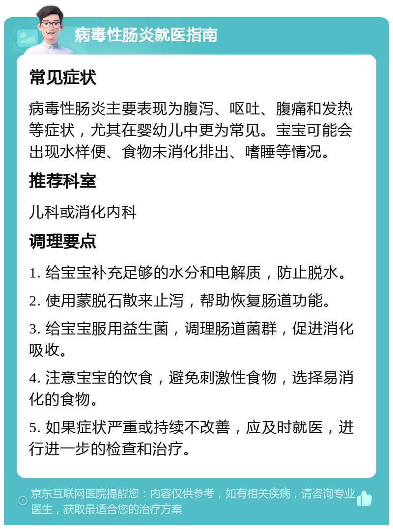 病毒性肠炎就医指南 常见症状 病毒性肠炎主要表现为腹泻、呕吐、腹痛和发热等症状，尤其在婴幼儿中更为常见。宝宝可能会出现水样便、食物未消化排出、嗜睡等情况。 推荐科室 儿科或消化内科 调理要点 1. 给宝宝补充足够的水分和电解质，防止脱水。 2. 使用蒙脱石散来止泻，帮助恢复肠道功能。 3. 给宝宝服用益生菌，调理肠道菌群，促进消化吸收。 4. 注意宝宝的饮食，避免刺激性食物，选择易消化的食物。 5. 如果症状严重或持续不改善，应及时就医，进行进一步的检查和治疗。