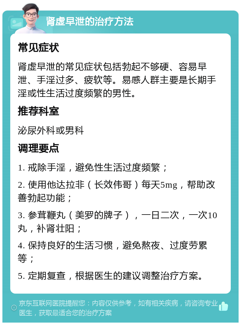 肾虚早泄的治疗方法 常见症状 肾虚早泄的常见症状包括勃起不够硬、容易早泄、手淫过多、疲软等。易感人群主要是长期手淫或性生活过度频繁的男性。 推荐科室 泌尿外科或男科 调理要点 1. 戒除手淫，避免性生活过度频繁； 2. 使用他达拉非（长效伟哥）每天5mg，帮助改善勃起功能； 3. 参茸鞭丸（美罗的牌子），一日二次，一次10丸，补肾壮阳； 4. 保持良好的生活习惯，避免熬夜、过度劳累等； 5. 定期复查，根据医生的建议调整治疗方案。