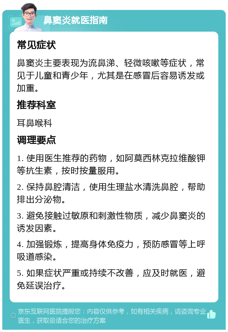 鼻窦炎就医指南 常见症状 鼻窦炎主要表现为流鼻涕、轻微咳嗽等症状，常见于儿童和青少年，尤其是在感冒后容易诱发或加重。 推荐科室 耳鼻喉科 调理要点 1. 使用医生推荐的药物，如阿莫西林克拉维酸钾等抗生素，按时按量服用。 2. 保持鼻腔清洁，使用生理盐水清洗鼻腔，帮助排出分泌物。 3. 避免接触过敏原和刺激性物质，减少鼻窦炎的诱发因素。 4. 加强锻炼，提高身体免疫力，预防感冒等上呼吸道感染。 5. 如果症状严重或持续不改善，应及时就医，避免延误治疗。