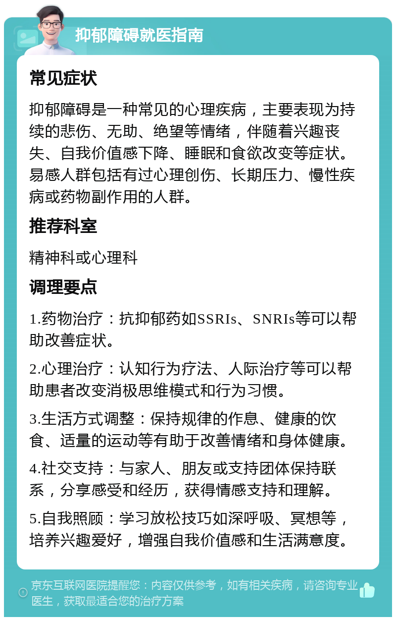 抑郁障碍就医指南 常见症状 抑郁障碍是一种常见的心理疾病，主要表现为持续的悲伤、无助、绝望等情绪，伴随着兴趣丧失、自我价值感下降、睡眠和食欲改变等症状。易感人群包括有过心理创伤、长期压力、慢性疾病或药物副作用的人群。 推荐科室 精神科或心理科 调理要点 1.药物治疗：抗抑郁药如SSRIs、SNRIs等可以帮助改善症状。 2.心理治疗：认知行为疗法、人际治疗等可以帮助患者改变消极思维模式和行为习惯。 3.生活方式调整：保持规律的作息、健康的饮食、适量的运动等有助于改善情绪和身体健康。 4.社交支持：与家人、朋友或支持团体保持联系，分享感受和经历，获得情感支持和理解。 5.自我照顾：学习放松技巧如深呼吸、冥想等，培养兴趣爱好，增强自我价值感和生活满意度。