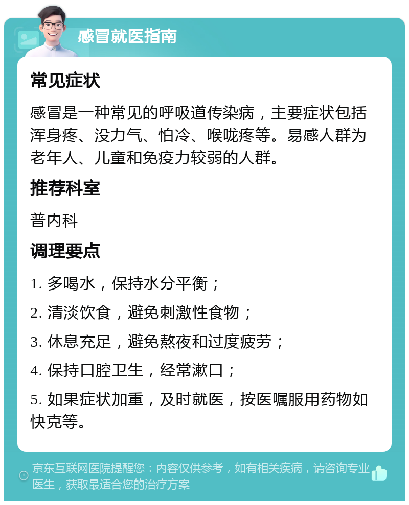 感冒就医指南 常见症状 感冒是一种常见的呼吸道传染病，主要症状包括浑身疼、没力气、怕冷、喉咙疼等。易感人群为老年人、儿童和免疫力较弱的人群。 推荐科室 普内科 调理要点 1. 多喝水，保持水分平衡； 2. 清淡饮食，避免刺激性食物； 3. 休息充足，避免熬夜和过度疲劳； 4. 保持口腔卫生，经常漱口； 5. 如果症状加重，及时就医，按医嘱服用药物如快克等。