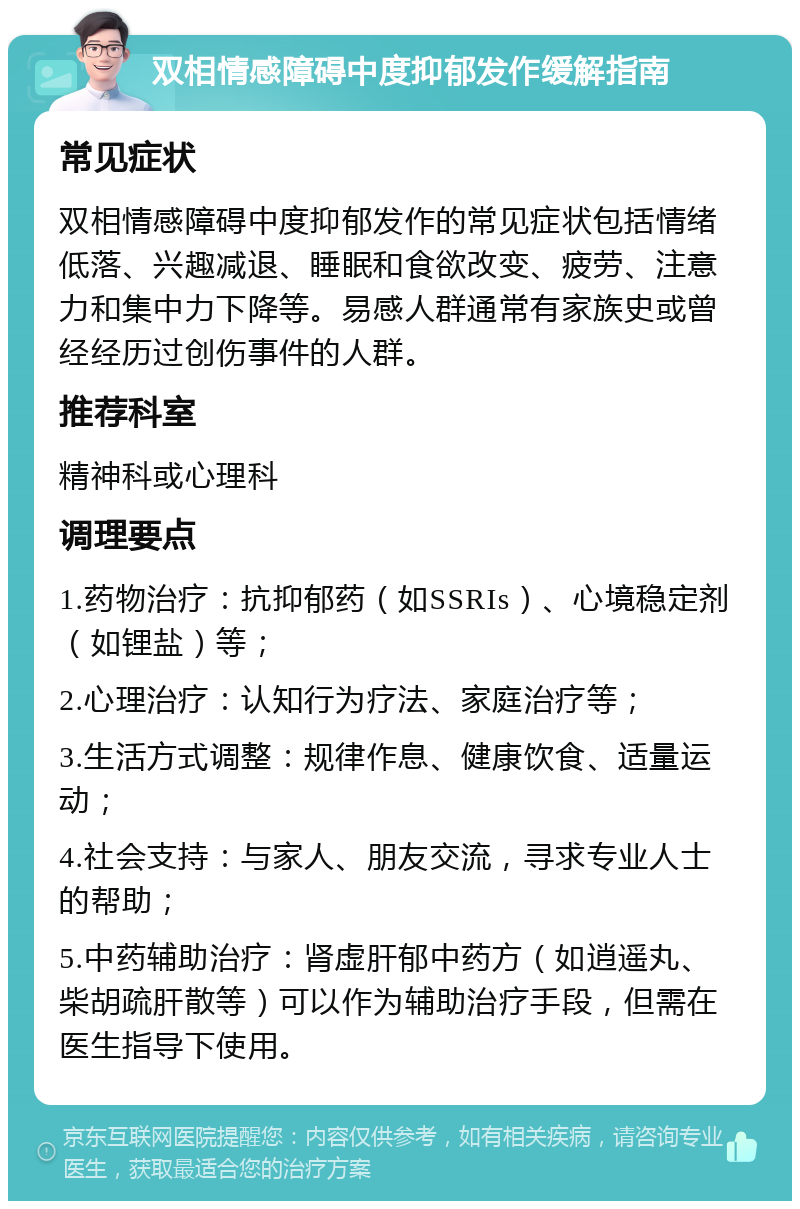 双相情感障碍中度抑郁发作缓解指南 常见症状 双相情感障碍中度抑郁发作的常见症状包括情绪低落、兴趣减退、睡眠和食欲改变、疲劳、注意力和集中力下降等。易感人群通常有家族史或曾经经历过创伤事件的人群。 推荐科室 精神科或心理科 调理要点 1.药物治疗：抗抑郁药（如SSRIs）、心境稳定剂（如锂盐）等； 2.心理治疗：认知行为疗法、家庭治疗等； 3.生活方式调整：规律作息、健康饮食、适量运动； 4.社会支持：与家人、朋友交流，寻求专业人士的帮助； 5.中药辅助治疗：肾虚肝郁中药方（如逍遥丸、柴胡疏肝散等）可以作为辅助治疗手段，但需在医生指导下使用。