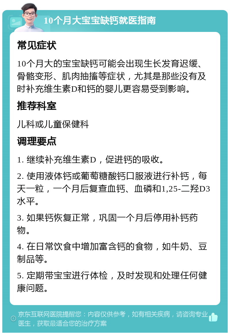 10个月大宝宝缺钙就医指南 常见症状 10个月大的宝宝缺钙可能会出现生长发育迟缓、骨骼变形、肌肉抽搐等症状，尤其是那些没有及时补充维生素D和钙的婴儿更容易受到影响。 推荐科室 儿科或儿童保健科 调理要点 1. 继续补充维生素D，促进钙的吸收。 2. 使用液体钙或葡萄糖酸钙口服液进行补钙，每天一粒，一个月后复查血钙、血磷和1,25-二羟D3水平。 3. 如果钙恢复正常，巩固一个月后停用补钙药物。 4. 在日常饮食中增加富含钙的食物，如牛奶、豆制品等。 5. 定期带宝宝进行体检，及时发现和处理任何健康问题。