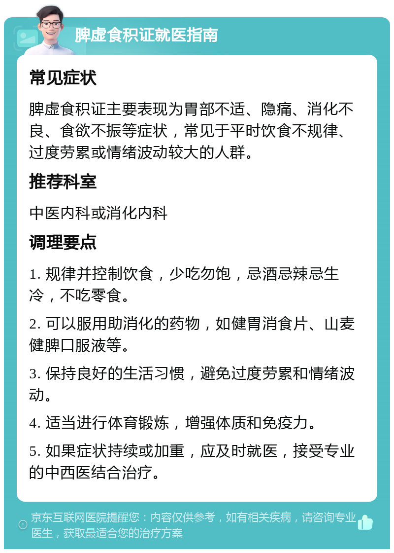 脾虚食积证就医指南 常见症状 脾虚食积证主要表现为胃部不适、隐痛、消化不良、食欲不振等症状，常见于平时饮食不规律、过度劳累或情绪波动较大的人群。 推荐科室 中医内科或消化内科 调理要点 1. 规律并控制饮食，少吃勿饱，忌酒忌辣忌生冷，不吃零食。 2. 可以服用助消化的药物，如健胃消食片、山麦健脾口服液等。 3. 保持良好的生活习惯，避免过度劳累和情绪波动。 4. 适当进行体育锻炼，增强体质和免疫力。 5. 如果症状持续或加重，应及时就医，接受专业的中西医结合治疗。