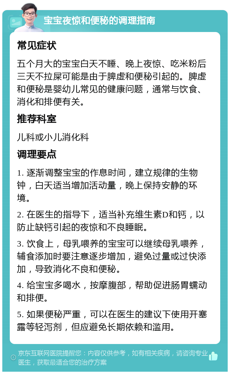 宝宝夜惊和便秘的调理指南 常见症状 五个月大的宝宝白天不睡、晚上夜惊、吃米粉后三天不拉屎可能是由于脾虚和便秘引起的。脾虚和便秘是婴幼儿常见的健康问题，通常与饮食、消化和排便有关。 推荐科室 儿科或小儿消化科 调理要点 1. 逐渐调整宝宝的作息时间，建立规律的生物钟，白天适当增加活动量，晚上保持安静的环境。 2. 在医生的指导下，适当补充维生素D和钙，以防止缺钙引起的夜惊和不良睡眠。 3. 饮食上，母乳喂养的宝宝可以继续母乳喂养，辅食添加时要注意逐步增加，避免过量或过快添加，导致消化不良和便秘。 4. 给宝宝多喝水，按摩腹部，帮助促进肠胃蠕动和排便。 5. 如果便秘严重，可以在医生的建议下使用开塞露等轻泻剂，但应避免长期依赖和滥用。