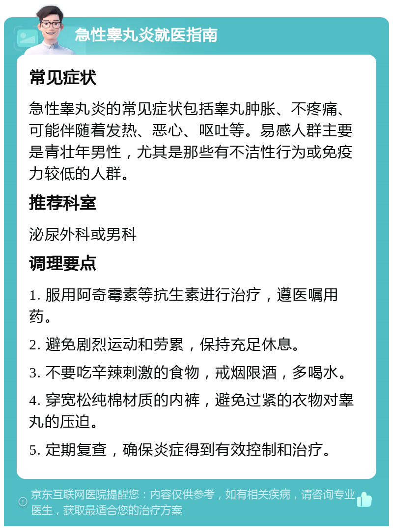 急性睾丸炎就医指南 常见症状 急性睾丸炎的常见症状包括睾丸肿胀、不疼痛、可能伴随着发热、恶心、呕吐等。易感人群主要是青壮年男性，尤其是那些有不洁性行为或免疫力较低的人群。 推荐科室 泌尿外科或男科 调理要点 1. 服用阿奇霉素等抗生素进行治疗，遵医嘱用药。 2. 避免剧烈运动和劳累，保持充足休息。 3. 不要吃辛辣刺激的食物，戒烟限酒，多喝水。 4. 穿宽松纯棉材质的内裤，避免过紧的衣物对睾丸的压迫。 5. 定期复查，确保炎症得到有效控制和治疗。