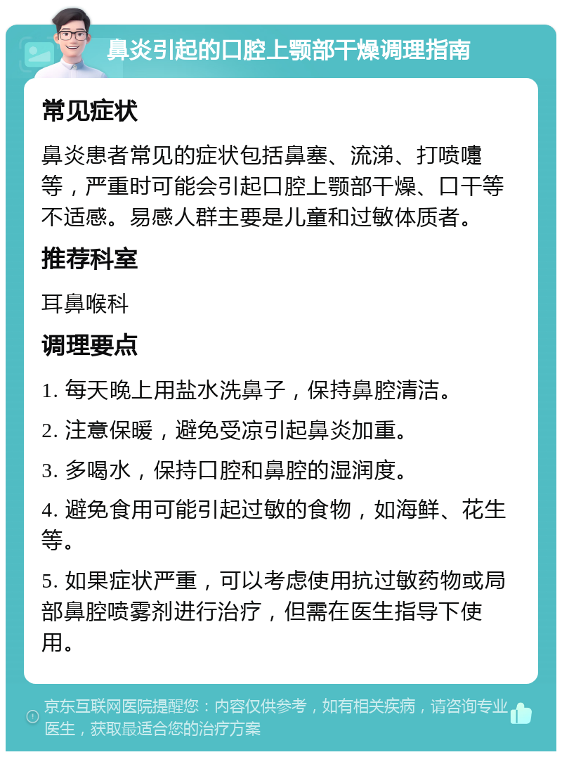 鼻炎引起的口腔上颚部干燥调理指南 常见症状 鼻炎患者常见的症状包括鼻塞、流涕、打喷嚏等，严重时可能会引起口腔上颚部干燥、口干等不适感。易感人群主要是儿童和过敏体质者。 推荐科室 耳鼻喉科 调理要点 1. 每天晚上用盐水洗鼻子，保持鼻腔清洁。 2. 注意保暖，避免受凉引起鼻炎加重。 3. 多喝水，保持口腔和鼻腔的湿润度。 4. 避免食用可能引起过敏的食物，如海鲜、花生等。 5. 如果症状严重，可以考虑使用抗过敏药物或局部鼻腔喷雾剂进行治疗，但需在医生指导下使用。