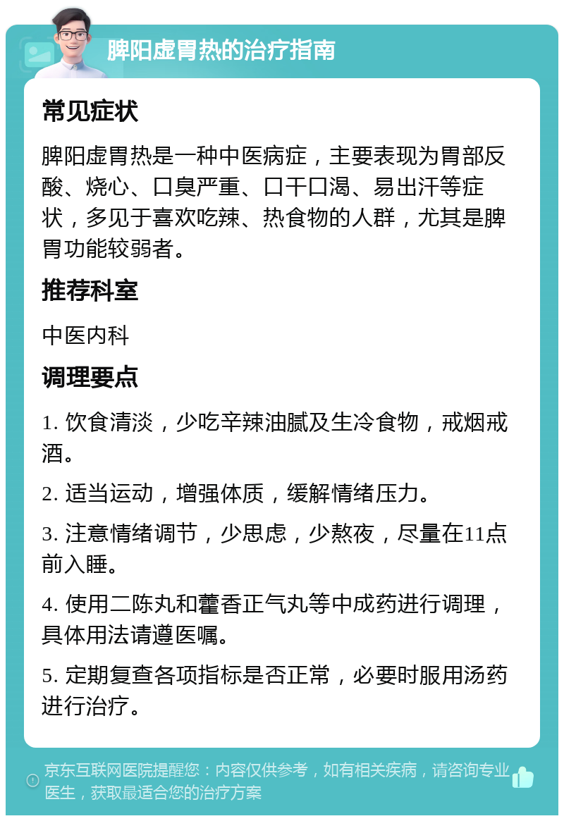 脾阳虚胃热的治疗指南 常见症状 脾阳虚胃热是一种中医病症，主要表现为胃部反酸、烧心、口臭严重、口干口渴、易出汗等症状，多见于喜欢吃辣、热食物的人群，尤其是脾胃功能较弱者。 推荐科室 中医内科 调理要点 1. 饮食清淡，少吃辛辣油腻及生冷食物，戒烟戒酒。 2. 适当运动，增强体质，缓解情绪压力。 3. 注意情绪调节，少思虑，少熬夜，尽量在11点前入睡。 4. 使用二陈丸和藿香正气丸等中成药进行调理，具体用法请遵医嘱。 5. 定期复查各项指标是否正常，必要时服用汤药进行治疗。