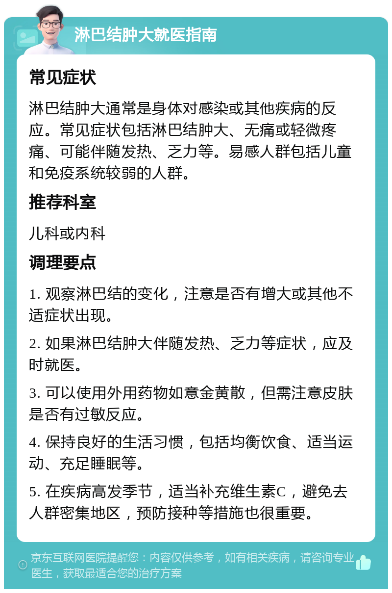 淋巴结肿大就医指南 常见症状 淋巴结肿大通常是身体对感染或其他疾病的反应。常见症状包括淋巴结肿大、无痛或轻微疼痛、可能伴随发热、乏力等。易感人群包括儿童和免疫系统较弱的人群。 推荐科室 儿科或内科 调理要点 1. 观察淋巴结的变化，注意是否有增大或其他不适症状出现。 2. 如果淋巴结肿大伴随发热、乏力等症状，应及时就医。 3. 可以使用外用药物如意金黄散，但需注意皮肤是否有过敏反应。 4. 保持良好的生活习惯，包括均衡饮食、适当运动、充足睡眠等。 5. 在疾病高发季节，适当补充维生素C，避免去人群密集地区，预防接种等措施也很重要。