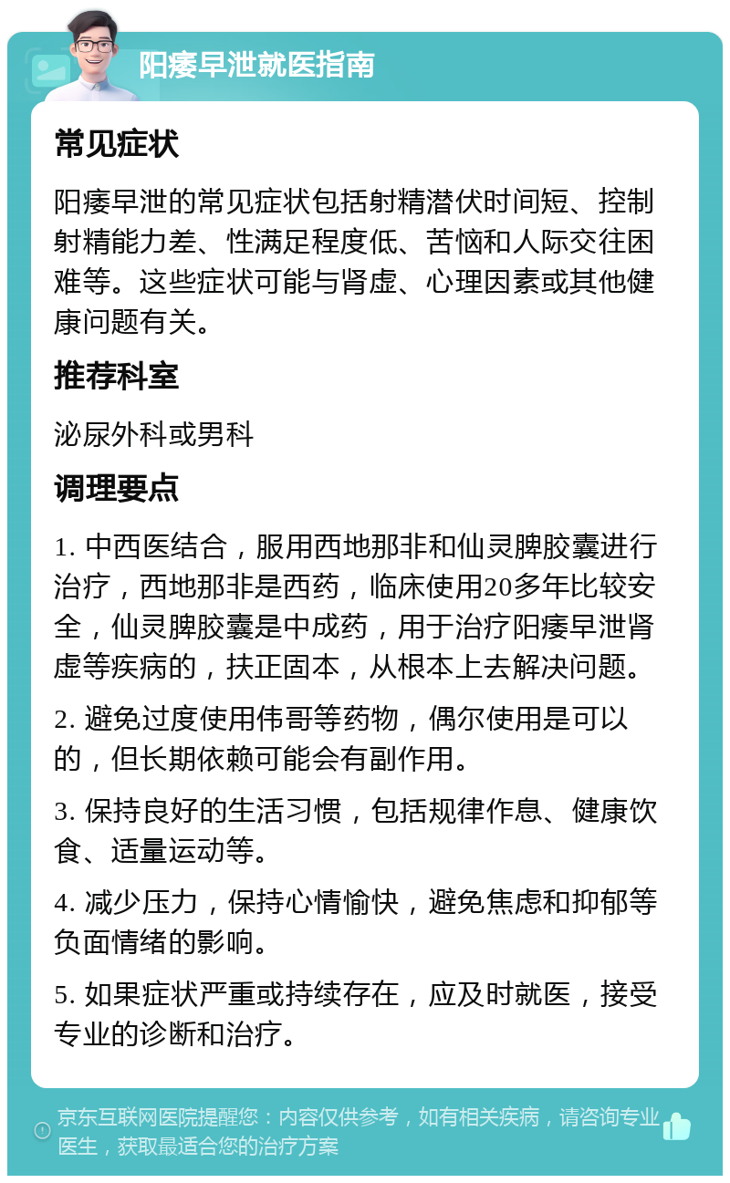 阳痿早泄就医指南 常见症状 阳痿早泄的常见症状包括射精潜伏时间短、控制射精能力差、性满足程度低、苦恼和人际交往困难等。这些症状可能与肾虚、心理因素或其他健康问题有关。 推荐科室 泌尿外科或男科 调理要点 1. 中西医结合，服用西地那非和仙灵脾胶囊进行治疗，西地那非是西药，临床使用20多年比较安全，仙灵脾胶囊是中成药，用于治疗阳痿早泄肾虚等疾病的，扶正固本，从根本上去解决问题。 2. 避免过度使用伟哥等药物，偶尔使用是可以的，但长期依赖可能会有副作用。 3. 保持良好的生活习惯，包括规律作息、健康饮食、适量运动等。 4. 减少压力，保持心情愉快，避免焦虑和抑郁等负面情绪的影响。 5. 如果症状严重或持续存在，应及时就医，接受专业的诊断和治疗。