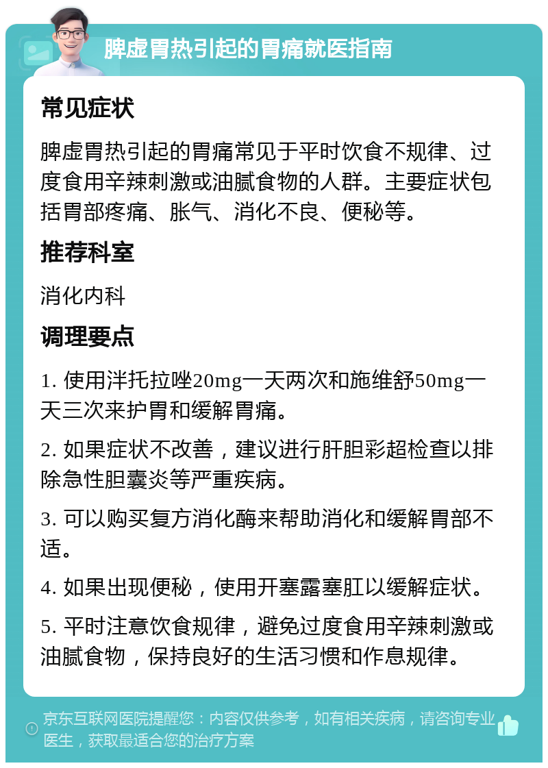 脾虚胃热引起的胃痛就医指南 常见症状 脾虚胃热引起的胃痛常见于平时饮食不规律、过度食用辛辣刺激或油腻食物的人群。主要症状包括胃部疼痛、胀气、消化不良、便秘等。 推荐科室 消化内科 调理要点 1. 使用泮托拉唑20mg一天两次和施维舒50mg一天三次来护胃和缓解胃痛。 2. 如果症状不改善，建议进行肝胆彩超检查以排除急性胆囊炎等严重疾病。 3. 可以购买复方消化酶来帮助消化和缓解胃部不适。 4. 如果出现便秘，使用开塞露塞肛以缓解症状。 5. 平时注意饮食规律，避免过度食用辛辣刺激或油腻食物，保持良好的生活习惯和作息规律。