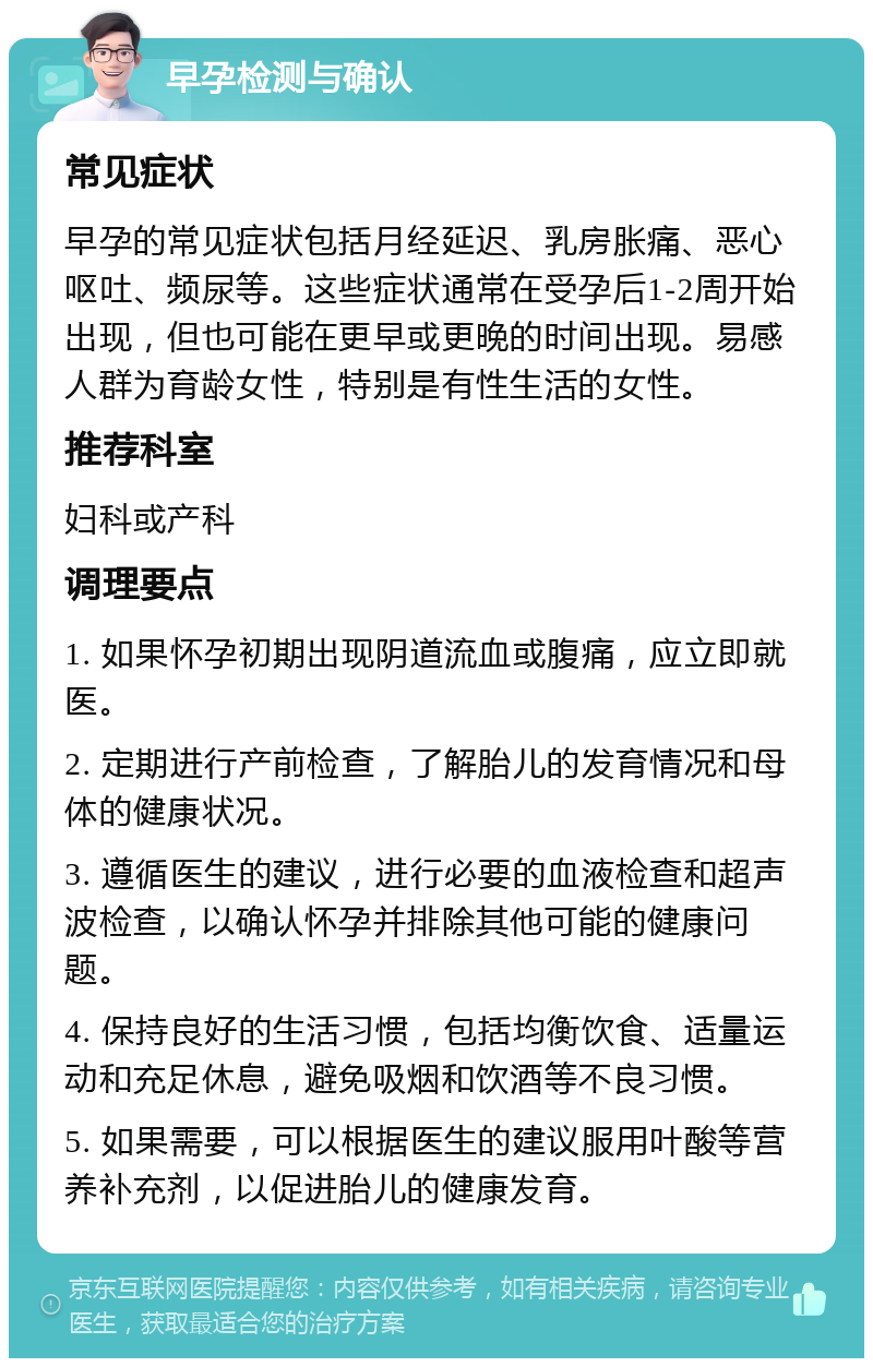 早孕检测与确认 常见症状 早孕的常见症状包括月经延迟、乳房胀痛、恶心呕吐、频尿等。这些症状通常在受孕后1-2周开始出现，但也可能在更早或更晚的时间出现。易感人群为育龄女性，特别是有性生活的女性。 推荐科室 妇科或产科 调理要点 1. 如果怀孕初期出现阴道流血或腹痛，应立即就医。 2. 定期进行产前检查，了解胎儿的发育情况和母体的健康状况。 3. 遵循医生的建议，进行必要的血液检查和超声波检查，以确认怀孕并排除其他可能的健康问题。 4. 保持良好的生活习惯，包括均衡饮食、适量运动和充足休息，避免吸烟和饮酒等不良习惯。 5. 如果需要，可以根据医生的建议服用叶酸等营养补充剂，以促进胎儿的健康发育。