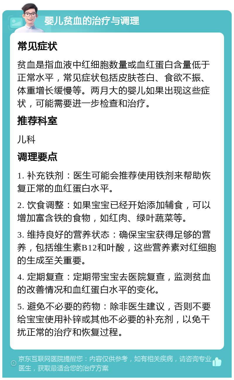 婴儿贫血的治疗与调理 常见症状 贫血是指血液中红细胞数量或血红蛋白含量低于正常水平，常见症状包括皮肤苍白、食欲不振、体重增长缓慢等。两月大的婴儿如果出现这些症状，可能需要进一步检查和治疗。 推荐科室 儿科 调理要点 1. 补充铁剂：医生可能会推荐使用铁剂来帮助恢复正常的血红蛋白水平。 2. 饮食调整：如果宝宝已经开始添加辅食，可以增加富含铁的食物，如红肉、绿叶蔬菜等。 3. 维持良好的营养状态：确保宝宝获得足够的营养，包括维生素B12和叶酸，这些营养素对红细胞的生成至关重要。 4. 定期复查：定期带宝宝去医院复查，监测贫血的改善情况和血红蛋白水平的变化。 5. 避免不必要的药物：除非医生建议，否则不要给宝宝使用补锌或其他不必要的补充剂，以免干扰正常的治疗和恢复过程。