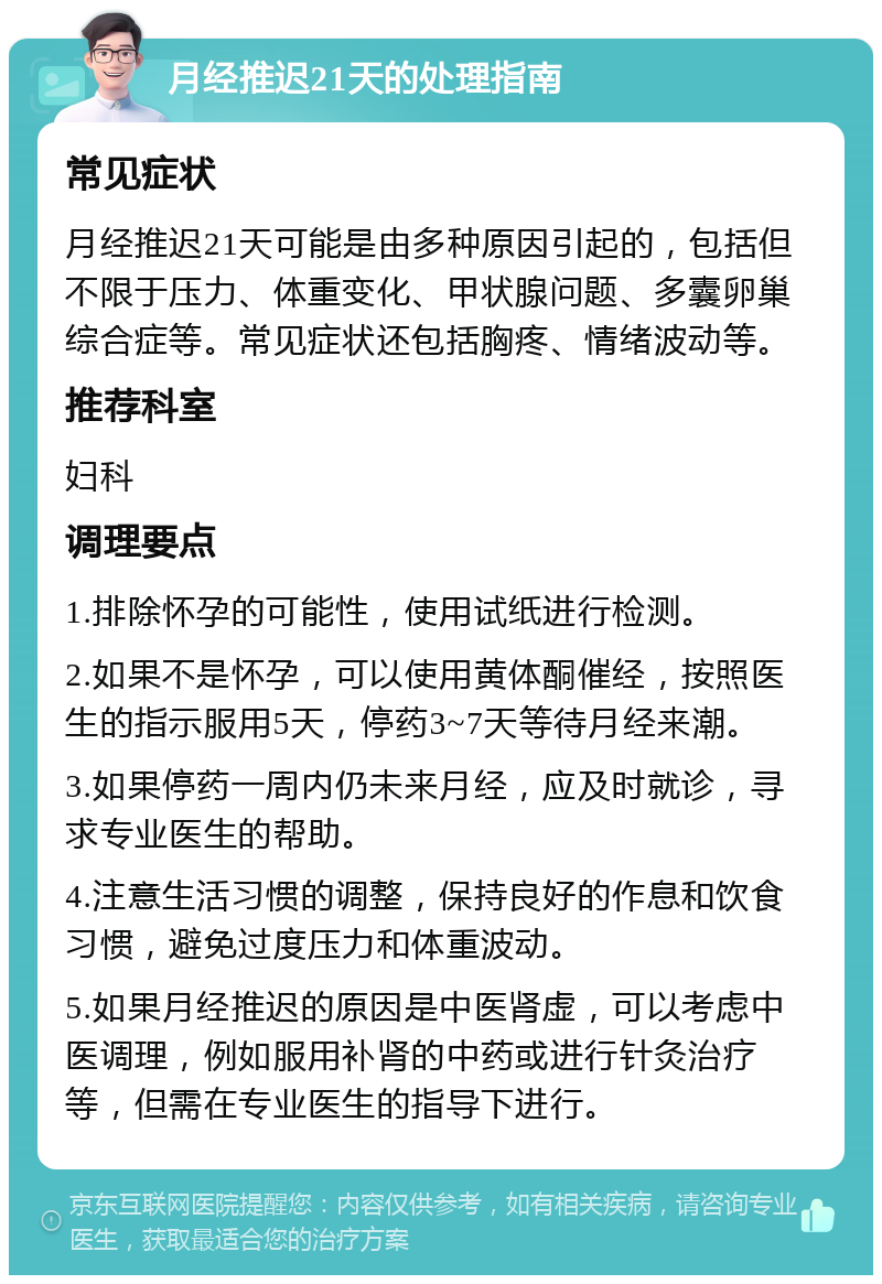 月经推迟21天的处理指南 常见症状 月经推迟21天可能是由多种原因引起的，包括但不限于压力、体重变化、甲状腺问题、多囊卵巢综合症等。常见症状还包括胸疼、情绪波动等。 推荐科室 妇科 调理要点 1.排除怀孕的可能性，使用试纸进行检测。 2.如果不是怀孕，可以使用黄体酮催经，按照医生的指示服用5天，停药3~7天等待月经来潮。 3.如果停药一周内仍未来月经，应及时就诊，寻求专业医生的帮助。 4.注意生活习惯的调整，保持良好的作息和饮食习惯，避免过度压力和体重波动。 5.如果月经推迟的原因是中医肾虚，可以考虑中医调理，例如服用补肾的中药或进行针灸治疗等，但需在专业医生的指导下进行。