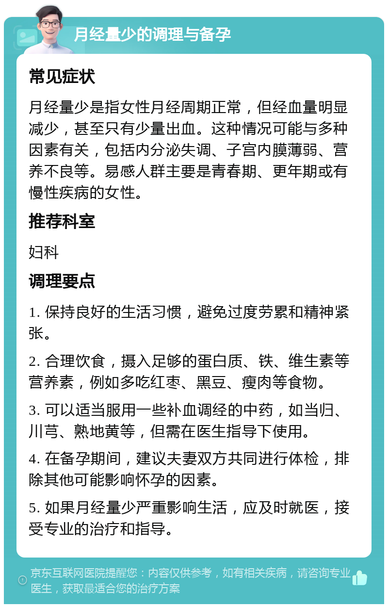 月经量少的调理与备孕 常见症状 月经量少是指女性月经周期正常，但经血量明显减少，甚至只有少量出血。这种情况可能与多种因素有关，包括内分泌失调、子宫内膜薄弱、营养不良等。易感人群主要是青春期、更年期或有慢性疾病的女性。 推荐科室 妇科 调理要点 1. 保持良好的生活习惯，避免过度劳累和精神紧张。 2. 合理饮食，摄入足够的蛋白质、铁、维生素等营养素，例如多吃红枣、黑豆、瘦肉等食物。 3. 可以适当服用一些补血调经的中药，如当归、川芎、熟地黄等，但需在医生指导下使用。 4. 在备孕期间，建议夫妻双方共同进行体检，排除其他可能影响怀孕的因素。 5. 如果月经量少严重影响生活，应及时就医，接受专业的治疗和指导。