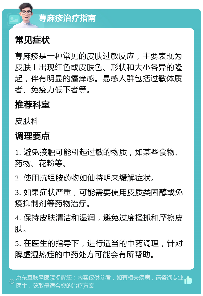 荨麻疹治疗指南 常见症状 荨麻疹是一种常见的皮肤过敏反应，主要表现为皮肤上出现红色或皮肤色、形状和大小各异的隆起，伴有明显的瘙痒感。易感人群包括过敏体质者、免疫力低下者等。 推荐科室 皮肤科 调理要点 1. 避免接触可能引起过敏的物质，如某些食物、药物、花粉等。 2. 使用抗组胺药物如仙特明来缓解症状。 3. 如果症状严重，可能需要使用皮质类固醇或免疫抑制剂等药物治疗。 4. 保持皮肤清洁和湿润，避免过度搔抓和摩擦皮肤。 5. 在医生的指导下，进行适当的中药调理，针对脾虚湿热症的中药处方可能会有所帮助。