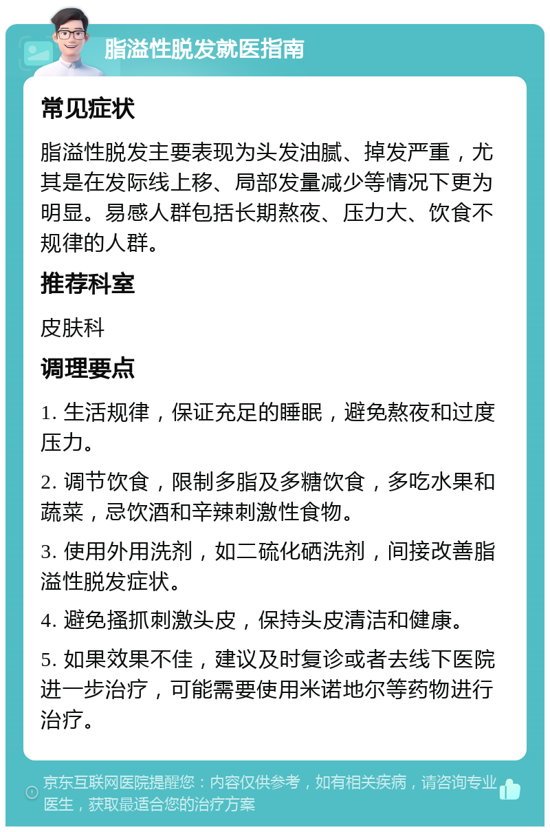 脂溢性脱发就医指南 常见症状 脂溢性脱发主要表现为头发油腻、掉发严重，尤其是在发际线上移、局部发量减少等情况下更为明显。易感人群包括长期熬夜、压力大、饮食不规律的人群。 推荐科室 皮肤科 调理要点 1. 生活规律，保证充足的睡眠，避免熬夜和过度压力。 2. 调节饮食，限制多脂及多糖饮食，多吃水果和蔬菜，忌饮酒和辛辣刺激性食物。 3. 使用外用洗剂，如二硫化硒洗剂，间接改善脂溢性脱发症状。 4. 避免搔抓刺激头皮，保持头皮清洁和健康。 5. 如果效果不佳，建议及时复诊或者去线下医院进一步治疗，可能需要使用米诺地尔等药物进行治疗。