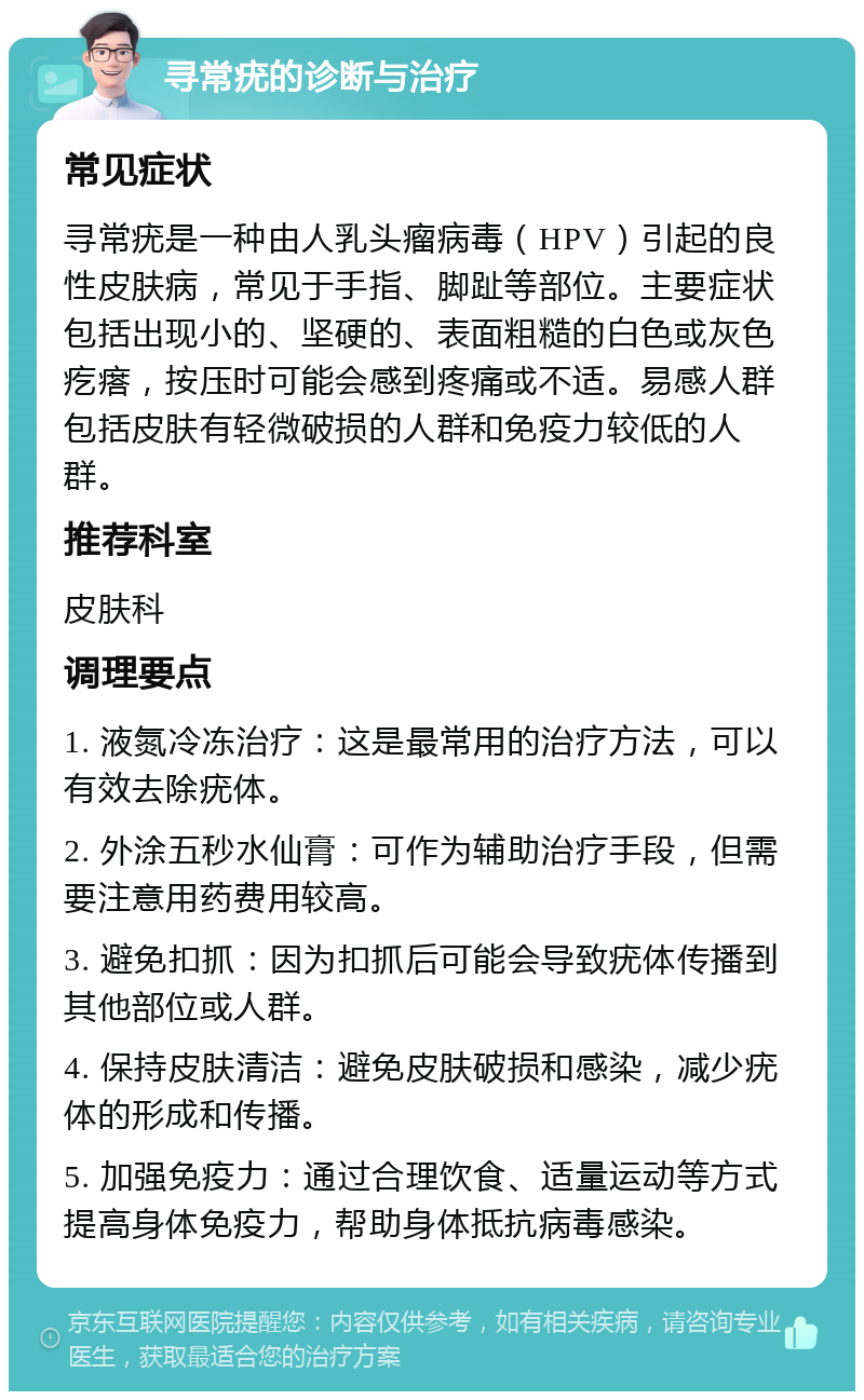 寻常疣的诊断与治疗 常见症状 寻常疣是一种由人乳头瘤病毒（HPV）引起的良性皮肤病，常见于手指、脚趾等部位。主要症状包括出现小的、坚硬的、表面粗糙的白色或灰色疙瘩，按压时可能会感到疼痛或不适。易感人群包括皮肤有轻微破损的人群和免疫力较低的人群。 推荐科室 皮肤科 调理要点 1. 液氮冷冻治疗：这是最常用的治疗方法，可以有效去除疣体。 2. 外涂五秒水仙膏：可作为辅助治疗手段，但需要注意用药费用较高。 3. 避免扣抓：因为扣抓后可能会导致疣体传播到其他部位或人群。 4. 保持皮肤清洁：避免皮肤破损和感染，减少疣体的形成和传播。 5. 加强免疫力：通过合理饮食、适量运动等方式提高身体免疫力，帮助身体抵抗病毒感染。