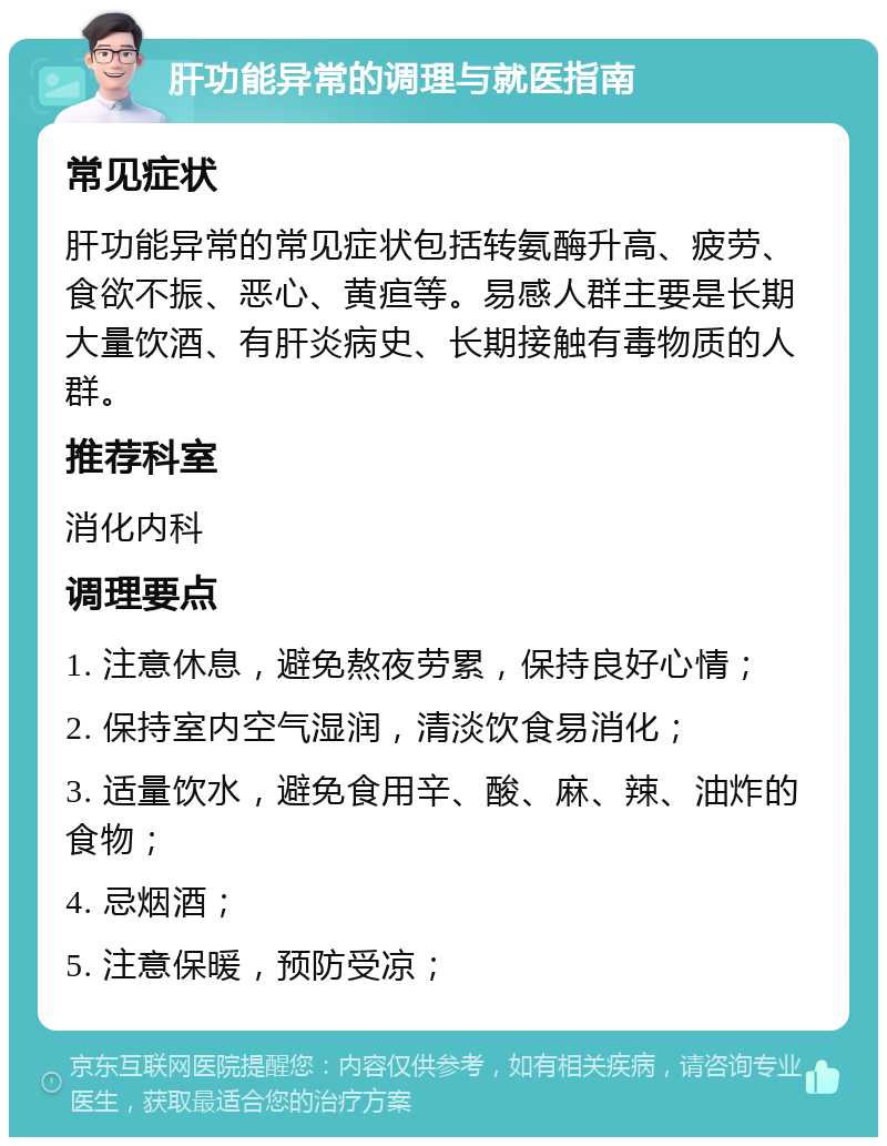 肝功能异常的调理与就医指南 常见症状 肝功能异常的常见症状包括转氨酶升高、疲劳、食欲不振、恶心、黄疸等。易感人群主要是长期大量饮酒、有肝炎病史、长期接触有毒物质的人群。 推荐科室 消化内科 调理要点 1. 注意休息，避免熬夜劳累，保持良好心情； 2. 保持室内空气湿润，清淡饮食易消化； 3. 适量饮水，避免食用辛、酸、麻、辣、油炸的食物； 4. 忌烟酒； 5. 注意保暖，预防受凉；