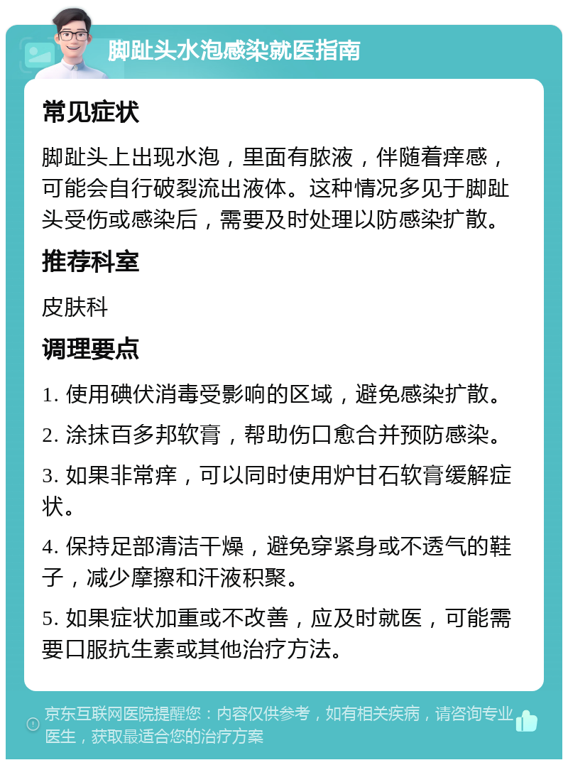 脚趾头水泡感染就医指南 常见症状 脚趾头上出现水泡，里面有脓液，伴随着痒感，可能会自行破裂流出液体。这种情况多见于脚趾头受伤或感染后，需要及时处理以防感染扩散。 推荐科室 皮肤科 调理要点 1. 使用碘伏消毒受影响的区域，避免感染扩散。 2. 涂抹百多邦软膏，帮助伤口愈合并预防感染。 3. 如果非常痒，可以同时使用炉甘石软膏缓解症状。 4. 保持足部清洁干燥，避免穿紧身或不透气的鞋子，减少摩擦和汗液积聚。 5. 如果症状加重或不改善，应及时就医，可能需要口服抗生素或其他治疗方法。