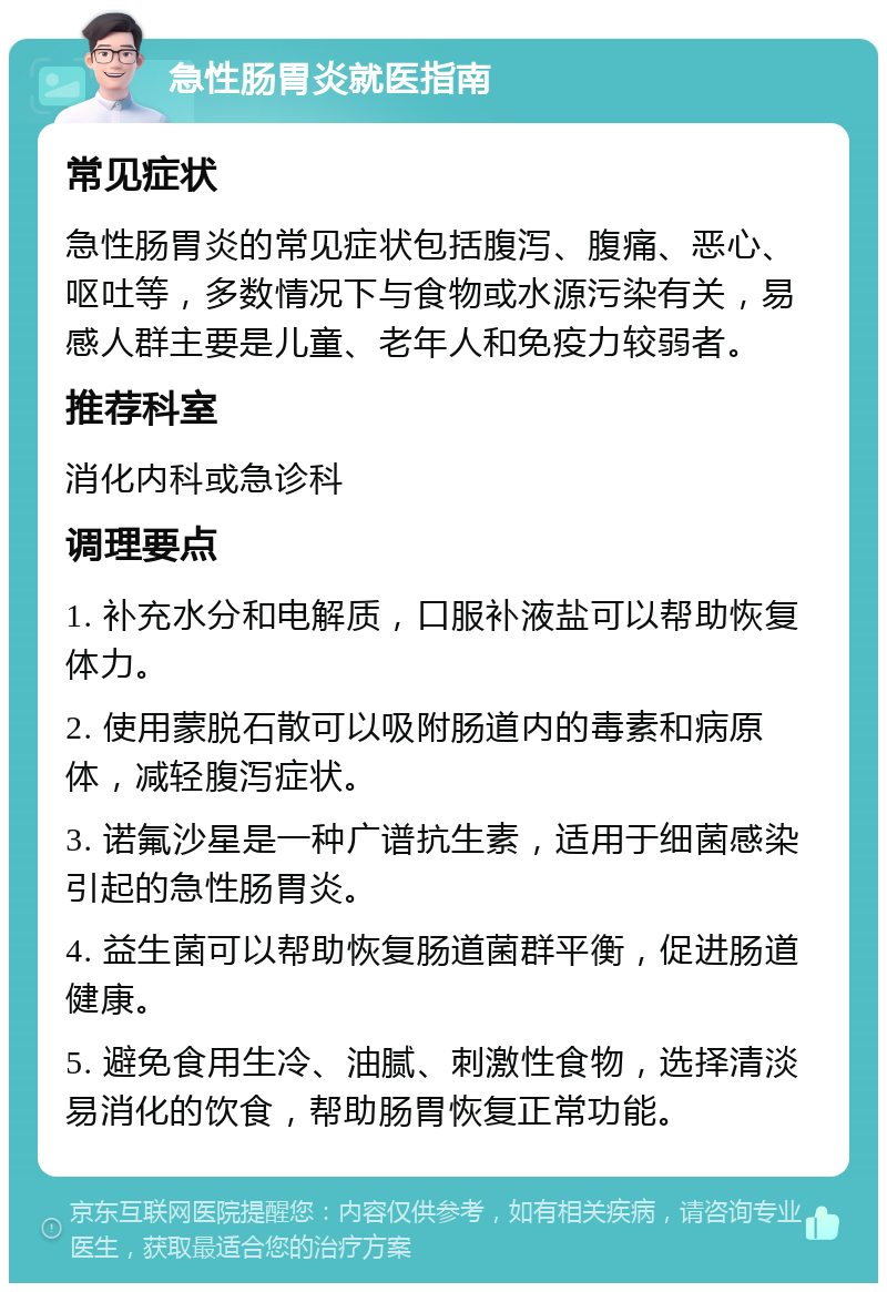 急性肠胃炎就医指南 常见症状 急性肠胃炎的常见症状包括腹泻、腹痛、恶心、呕吐等，多数情况下与食物或水源污染有关，易感人群主要是儿童、老年人和免疫力较弱者。 推荐科室 消化内科或急诊科 调理要点 1. 补充水分和电解质，口服补液盐可以帮助恢复体力。 2. 使用蒙脱石散可以吸附肠道内的毒素和病原体，减轻腹泻症状。 3. 诺氟沙星是一种广谱抗生素，适用于细菌感染引起的急性肠胃炎。 4. 益生菌可以帮助恢复肠道菌群平衡，促进肠道健康。 5. 避免食用生冷、油腻、刺激性食物，选择清淡易消化的饮食，帮助肠胃恢复正常功能。