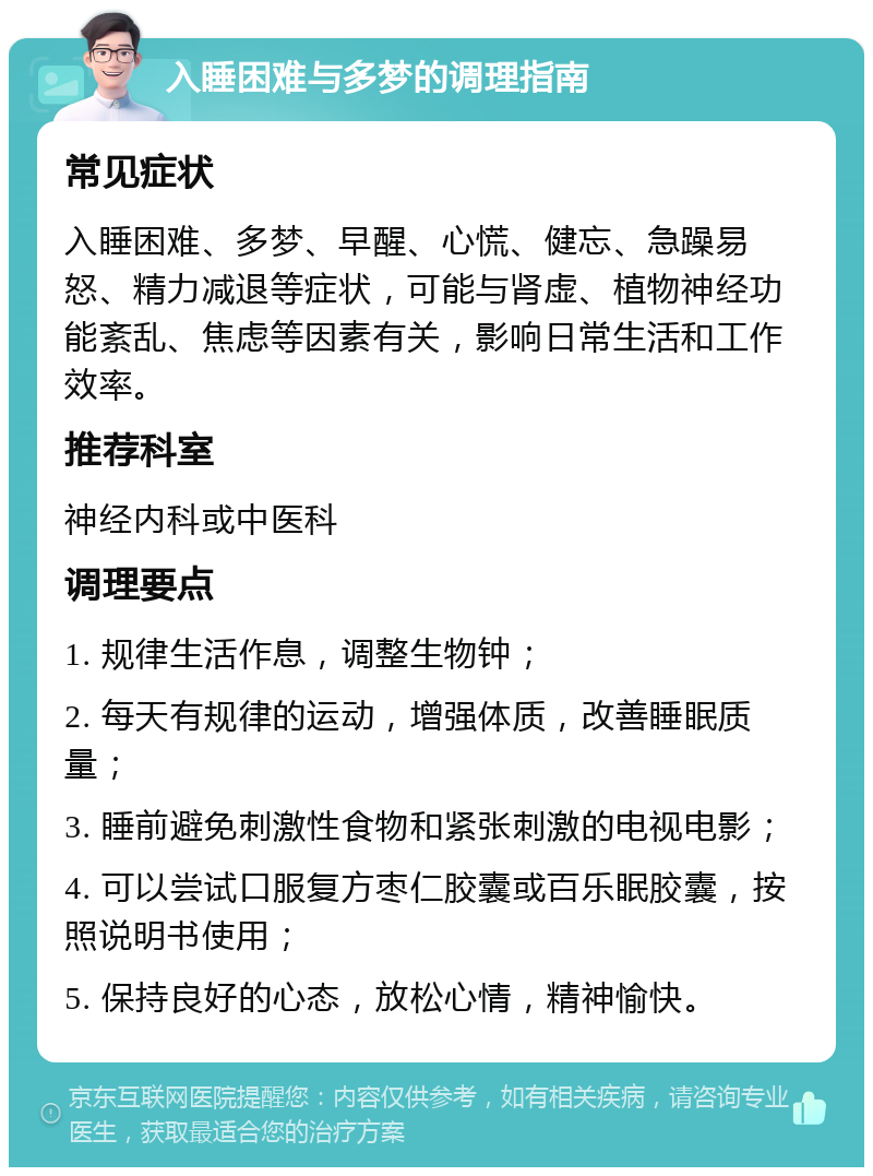 入睡困难与多梦的调理指南 常见症状 入睡困难、多梦、早醒、心慌、健忘、急躁易怒、精力减退等症状，可能与肾虚、植物神经功能紊乱、焦虑等因素有关，影响日常生活和工作效率。 推荐科室 神经内科或中医科 调理要点 1. 规律生活作息，调整生物钟； 2. 每天有规律的运动，增强体质，改善睡眠质量； 3. 睡前避免刺激性食物和紧张刺激的电视电影； 4. 可以尝试口服复方枣仁胶囊或百乐眠胶囊，按照说明书使用； 5. 保持良好的心态，放松心情，精神愉快。