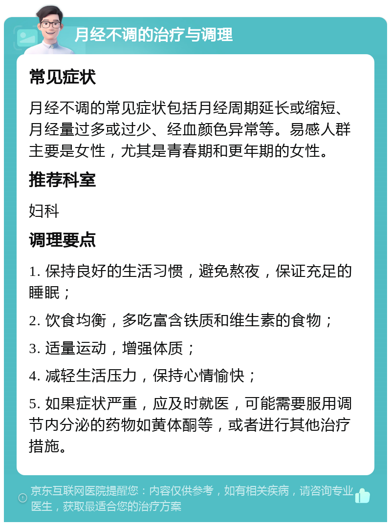 月经不调的治疗与调理 常见症状 月经不调的常见症状包括月经周期延长或缩短、月经量过多或过少、经血颜色异常等。易感人群主要是女性，尤其是青春期和更年期的女性。 推荐科室 妇科 调理要点 1. 保持良好的生活习惯，避免熬夜，保证充足的睡眠； 2. 饮食均衡，多吃富含铁质和维生素的食物； 3. 适量运动，增强体质； 4. 减轻生活压力，保持心情愉快； 5. 如果症状严重，应及时就医，可能需要服用调节内分泌的药物如黄体酮等，或者进行其他治疗措施。