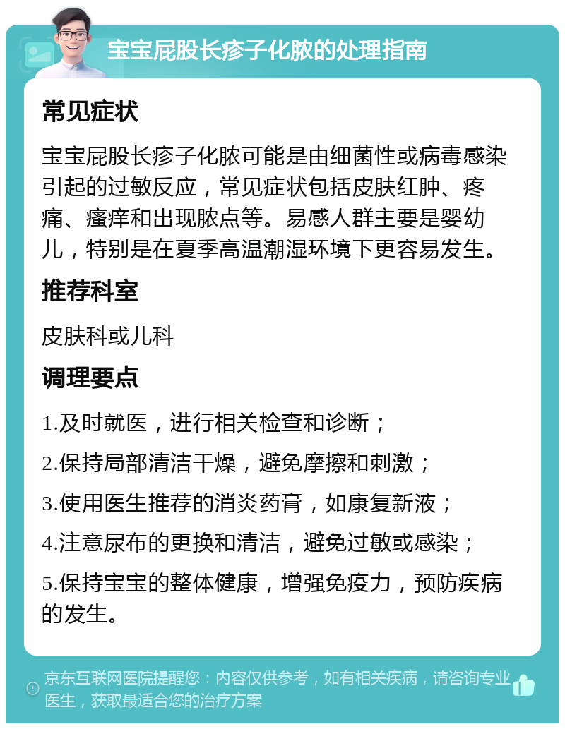 宝宝屁股长疹子化脓的处理指南 常见症状 宝宝屁股长疹子化脓可能是由细菌性或病毒感染引起的过敏反应，常见症状包括皮肤红肿、疼痛、瘙痒和出现脓点等。易感人群主要是婴幼儿，特别是在夏季高温潮湿环境下更容易发生。 推荐科室 皮肤科或儿科 调理要点 1.及时就医，进行相关检查和诊断； 2.保持局部清洁干燥，避免摩擦和刺激； 3.使用医生推荐的消炎药膏，如康复新液； 4.注意尿布的更换和清洁，避免过敏或感染； 5.保持宝宝的整体健康，增强免疫力，预防疾病的发生。