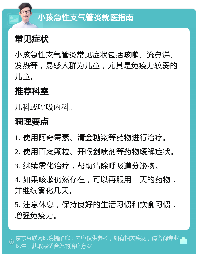 小孩急性支气管炎就医指南 常见症状 小孩急性支气管炎常见症状包括咳嗽、流鼻涕、发热等，易感人群为儿童，尤其是免疫力较弱的儿童。 推荐科室 儿科或呼吸内科。 调理要点 1. 使用阿奇霉素、清金糖浆等药物进行治疗。 2. 使用百蕊颗粒、开喉剑喷剂等药物缓解症状。 3. 继续雾化治疗，帮助清除呼吸道分泌物。 4. 如果咳嗽仍然存在，可以再服用一天的药物，并继续雾化几天。 5. 注意休息，保持良好的生活习惯和饮食习惯，增强免疫力。