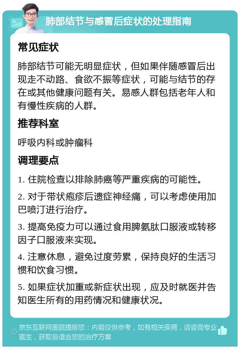 肺部结节与感冒后症状的处理指南 常见症状 肺部结节可能无明显症状，但如果伴随感冒后出现走不动路、食欲不振等症状，可能与结节的存在或其他健康问题有关。易感人群包括老年人和有慢性疾病的人群。 推荐科室 呼吸内科或肿瘤科 调理要点 1. 住院检查以排除肺癌等严重疾病的可能性。 2. 对于带状疱疹后遗症神经痛，可以考虑使用加巴喷汀进行治疗。 3. 提高免疫力可以通过食用脾氨肽口服液或转移因子口服液来实现。 4. 注意休息，避免过度劳累，保持良好的生活习惯和饮食习惯。 5. 如果症状加重或新症状出现，应及时就医并告知医生所有的用药情况和健康状况。