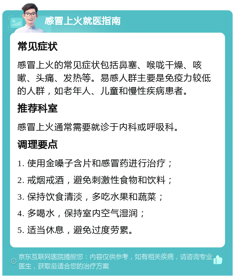 感冒上火就医指南 常见症状 感冒上火的常见症状包括鼻塞、喉咙干燥、咳嗽、头痛、发热等。易感人群主要是免疫力较低的人群，如老年人、儿童和慢性疾病患者。 推荐科室 感冒上火通常需要就诊于内科或呼吸科。 调理要点 1. 使用金嗓子含片和感冒药进行治疗； 2. 戒烟戒酒，避免刺激性食物和饮料； 3. 保持饮食清淡，多吃水果和蔬菜； 4. 多喝水，保持室内空气湿润； 5. 适当休息，避免过度劳累。