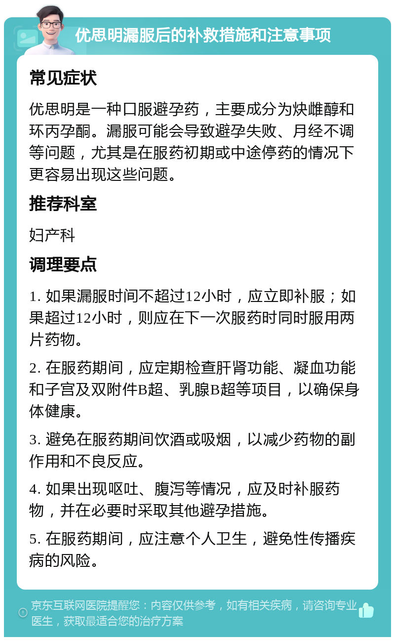 优思明漏服后的补救措施和注意事项 常见症状 优思明是一种口服避孕药，主要成分为炔雌醇和环丙孕酮。漏服可能会导致避孕失败、月经不调等问题，尤其是在服药初期或中途停药的情况下更容易出现这些问题。 推荐科室 妇产科 调理要点 1. 如果漏服时间不超过12小时，应立即补服；如果超过12小时，则应在下一次服药时同时服用两片药物。 2. 在服药期间，应定期检查肝肾功能、凝血功能和子宫及双附件B超、乳腺B超等项目，以确保身体健康。 3. 避免在服药期间饮酒或吸烟，以减少药物的副作用和不良反应。 4. 如果出现呕吐、腹泻等情况，应及时补服药物，并在必要时采取其他避孕措施。 5. 在服药期间，应注意个人卫生，避免性传播疾病的风险。