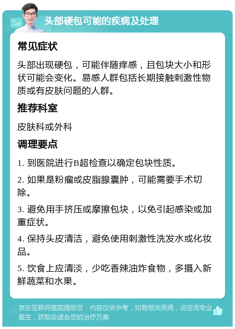 头部硬包可能的疾病及处理 常见症状 头部出现硬包，可能伴随痒感，且包块大小和形状可能会变化。易感人群包括长期接触刺激性物质或有皮肤问题的人群。 推荐科室 皮肤科或外科 调理要点 1. 到医院进行B超检查以确定包块性质。 2. 如果是粉瘤或皮脂腺囊肿，可能需要手术切除。 3. 避免用手挤压或摩擦包块，以免引起感染或加重症状。 4. 保持头皮清洁，避免使用刺激性洗发水或化妆品。 5. 饮食上应清淡，少吃香辣油炸食物，多摄入新鲜蔬菜和水果。