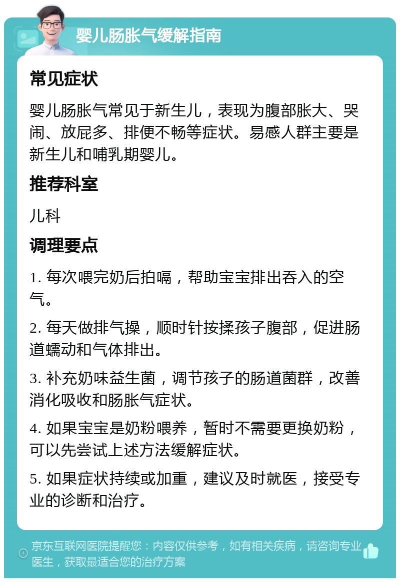 婴儿肠胀气缓解指南 常见症状 婴儿肠胀气常见于新生儿，表现为腹部胀大、哭闹、放屁多、排便不畅等症状。易感人群主要是新生儿和哺乳期婴儿。 推荐科室 儿科 调理要点 1. 每次喂完奶后拍嗝，帮助宝宝排出吞入的空气。 2. 每天做排气操，顺时针按揉孩子腹部，促进肠道蠕动和气体排出。 3. 补充奶味益生菌，调节孩子的肠道菌群，改善消化吸收和肠胀气症状。 4. 如果宝宝是奶粉喂养，暂时不需要更换奶粉，可以先尝试上述方法缓解症状。 5. 如果症状持续或加重，建议及时就医，接受专业的诊断和治疗。